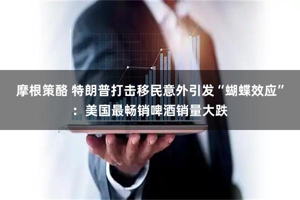 摩根策酪 特朗普打击移民意外引发“蝴蝶效应”：美国最畅销啤酒销量大跌