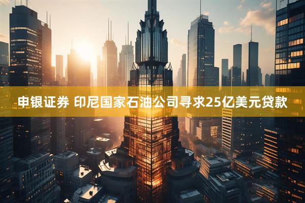 申银证券 印尼国家石油公司寻求25亿美元贷款