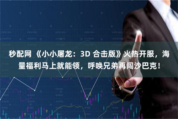 秒配网 《小小屠龙：3D 合击版》火热开服，海量福利马上就能领，呼唤兄弟再闯沙巴克！