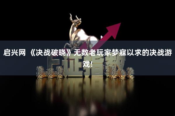 启兴网 《决战破晓》无数老玩家梦寐以求的决战游戏!