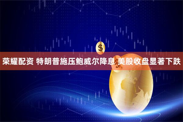 荣耀配资 特朗普施压鲍威尔降息 美股收盘显著下跌