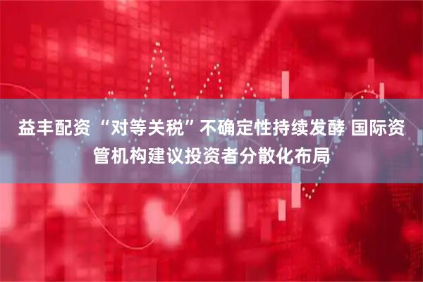 益丰配资 “对等关税”不确定性持续发酵 国际资管机构建议投资者分散化布局
