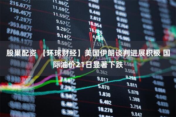 股巢配资 【环球财经】美国伊朗谈判进展积极 国际油价21日显著下跌