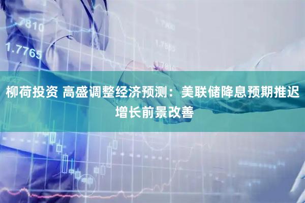 柳荷投资 高盛调整经济预测：美联储降息预期推迟 增长前景改善