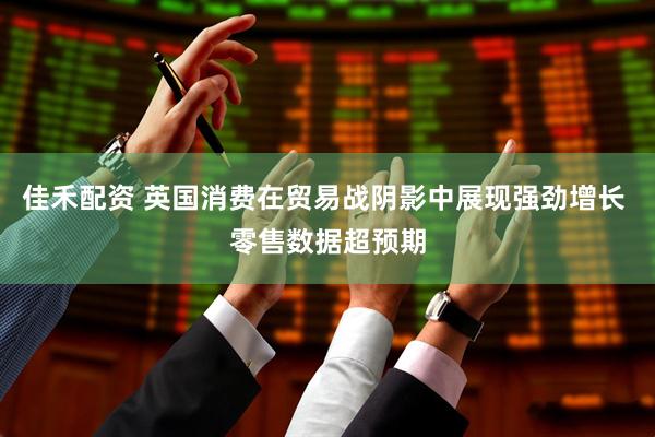 佳禾配资 英国消费在贸易战阴影中展现强劲增长 零售数据超预期