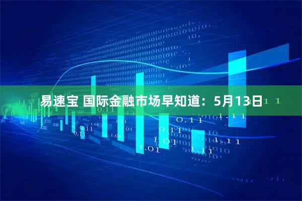 易速宝 国际金融市场早知道：5月13日