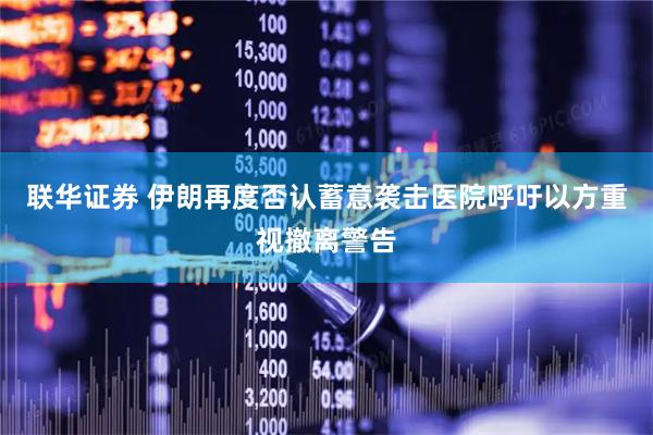 联华证券 伊朗再度否认蓄意袭击医院呼吁以方重视撤离警告