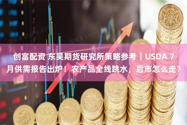 创富配资 东吴期货研究所策略参考｜USDA 7月供需报告出炉！农产品全线跳水，后市怎么走？