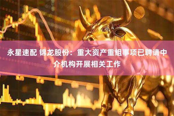 永星速配 锦龙股份：重大资产重组事项已聘请中介机构开展相关工作