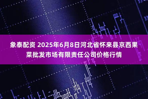 象泰配资 2025年6月8日河北省怀来县京西果菜批发市场有限责任公司价格行情
