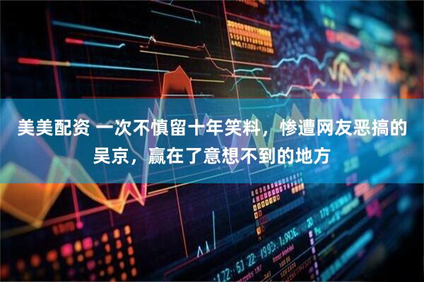 美美配资 一次不慎留十年笑料，惨遭网友恶搞的吴京，赢在了意想不到的地方