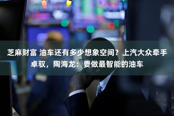 芝麻财富 油车还有多少想象空间？上汽大众牵手卓驭，陶海龙：要做最智能的油车