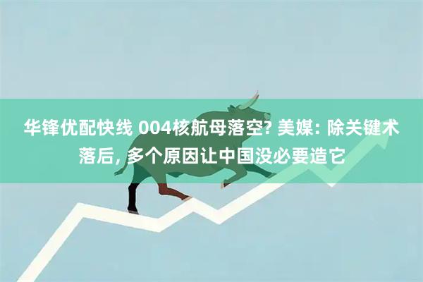 华锋优配快线 004核航母落空? 美媒: 除关键术落后, 多个原因让中国没必要造它