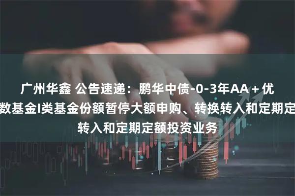 广州华鑫 公告速递：鹏华中债-0-3年AA＋优选信用债指数基金I类基金份额暂停大额申购、转换转入和定期定额投资业务