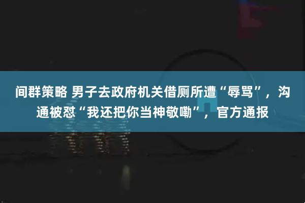 间群策略 男子去政府机关借厕所遭“辱骂”，沟通被怼“我还把你当神敬嘞”，官方通报