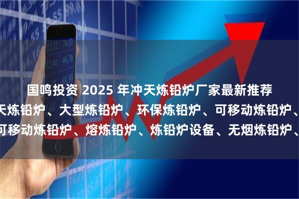 国鸣投资 2025 年冲天炼铅炉厂家最新推荐榜,废电瓶炼铅炉、冲天炼铅炉、大型炼铅炉、环保炼铅炉、可移动炼铅炉、熔炼铅炉、炼铅炉设备、无烟炼铅炉、新型炼铅炉
