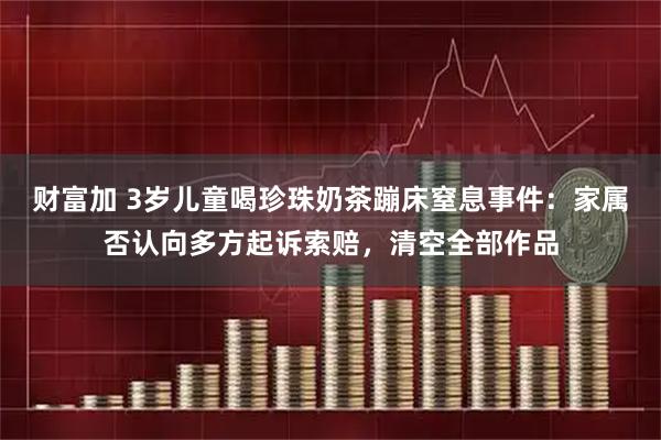 财富加 3岁儿童喝珍珠奶茶蹦床窒息事件：家属否认向多方起诉索赔，清空全部作品