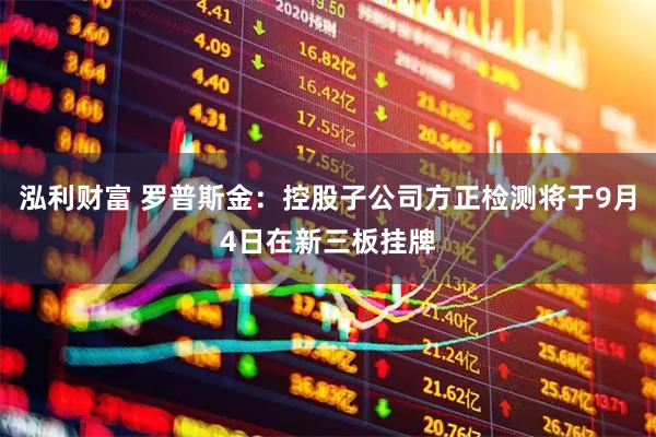 泓利财富 罗普斯金：控股子公司方正检测将于9月4日在新三板挂牌