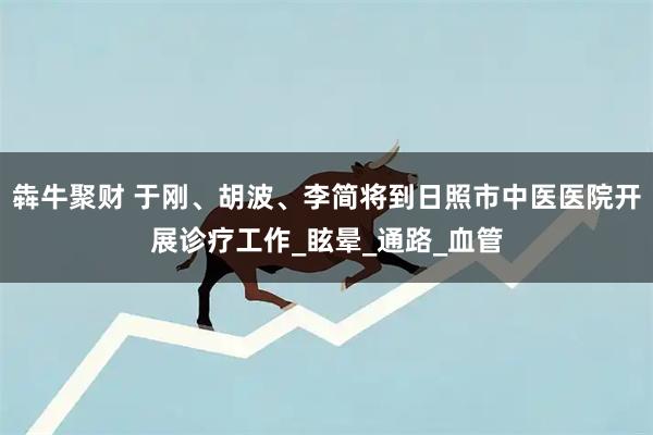 犇牛聚财 于刚、胡波、李简将到日照市中医医院开展诊疗工作_眩晕_通路_血管