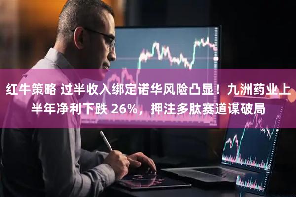 红牛策略 过半收入绑定诺华风险凸显！九洲药业上半年净利下跌 26%，押注多肽赛道谋破局