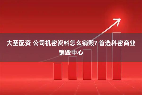 大圣配资 公司机密资料怎么销毁? 首选科密商业销毁中心